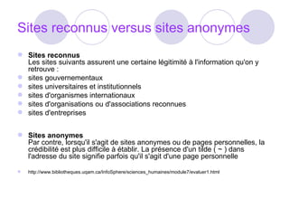 Sites reconnus versus sites anonymes Sites reconnus Les sites suivants assurent une certaine légitimité à l'information qu'on y retrouve :  sites gouvernementaux  sites universitaires et institutionnels  sites d'organismes internationaux  sites d'organisations ou d'associations reconnues  sites d'entreprises Sites anonymes Par contre, lorsqu'il s'agit de sites anonymes ou de pages personnelles, la crédibilité est plus difficile à établir. La présence d'un tilde ( ~ ) dans l'adresse du site signifie parfois qu'il s'agit d'une page personnelle http://www.bibliotheques.uqam.ca/InfoSphere/sciences_humaines/module7/evaluer1.html 