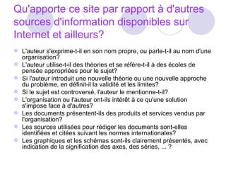 Qu'apporte ce site par rapport à d'autres sources d'information disponibles sur Internet et ailleurs? L'auteur s'exprime-t-il en son nom propre, ou parle-t-il au nom d'une organisation?  L'auteur utilise-t-il des théories et se réfère-t-il à des écoles de pensée appropriées pour le sujet?  Si l'auteur introduit une nouvelle théorie ou une nouvelle approche du problème, en définit-il la validité et les limites?  Si le sujet est controversé, l'auteur le mentionne-t-il?  L'organisation ou l'auteur ont-ils intérêt à ce qu'une solution s'impose face à d'autres?  Les documents présentent-ils des produits et services vendus par l'organisation?  Les sources utilisées pour rédiger les documents sont-elles identifiées et citées suivant les normes internationales?  Les graphiques et les schémas sont-ils clairement présentés, avec indication de la signification des axes, des séries, ... ?  