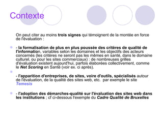 Contexte On peut citer au moins  trois signes  qui témoignent de la montée en force de l'évaluation :  -  la formalisation de plus en plus poussée des critères de qualité de l'informatio n, variables selon les domaines et les objectifs des acteurs concernés (les critères ne seront pas les mêmes en santé, dans le domaine culturel, ou pour les sites commerciaux) : de nombreuses grilles d'évaluation existent aujourd'hui, parfois élaborées collectivement, comme le  Net Scoring  en Santé (voir ex. ci après). -  l'apparition d'entreprises, de sites, voire d'outils, spécialisés  autour de l'évaluation, de la qualité des sites web, etc.  par exemple le site  Temesis -  l'adoption des démarches-qualité sur l'évaluation des sites web dans les institutions  ; cf ci-dessous l'exemple du  Cadre Qualité de Bruxelles   