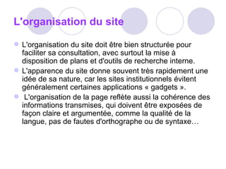 L'organisation du site   L'organisation du site doit être bien structurée pour faciliter sa consultation, avec surtout la mise à disposition de plans et d'outils de recherche interne. L'apparence du site donne souvent très rapidement une idée de sa nature, car les sites institutionnels évitent généralement certaines applications « gadgets ».    L'organisation de la page reflète aussi la cohérence des informations transmises, qui doivent être exposées de façon claire et argumentée, comme la qualité de la langue, pas de fautes d'orthographe ou de syntaxe… 