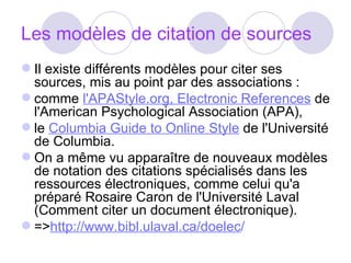 Les modèles de citation de sources Il existe différents modèles pour citer ses sources,  mis au point par des associations : comme  l'APAStyle.org, Electronic References  de l'American Psychological Association (APA),  le  Columbia Guide to Online Style  de l'Université de Columbia.  On a même vu apparaître de nouveaux modèles de notation des citations spécialisés dans les ressources électroniques, comme celui qu'a préparé Rosaire Caron de l'Université Laval (Comment citer un document électronique). => http://www.bibl.ulaval.ca/doelec / 