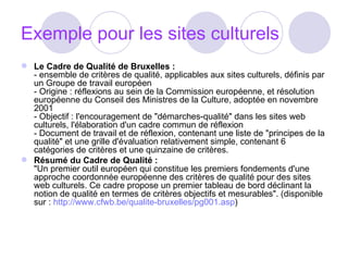 Exemple pour les sites culturels Le Cadre de Qualité de Bruxelles :  - ensemble de critères de qualité, applicables aux sites culturels, définis par un Groupe de travail européen - Origine : réflexions au sein de la Commission européenne, et résolution européenne du Conseil des Ministres de la Culture, adoptée en novembre 2001 - Objectif : l'encouragement de "démarches-qualité" dans les sites web culturels, l'élaboration d'un cadre commun de réflexion - Document de travail et de réflexion, contenant une liste de "principes de la qualité" et une grille d'évaluation relativement simple, contenant 6 catégories de critères et une quinzaine de critères. Résumé du Cadre de Qualité :  "Un premier outil européen qui constitue les premiers fondements d'une approche coordonnée européenne des critères de qualité pour des sites web culturels. Ce cadre propose un premier tableau de bord déclinant la notion de qualité en termes de critères objectifs et mesurables". (disponible sur :  http://www.cfwb.be/qualite-bruxelles/pg001.asp )  