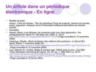 Un article dans un périodique électronique - En ligne Modèle de base:  Auteur. «Titre de l'article».  Titre du périodique  [Type de support]. volume (no) (année, mois), pagination. Adresse: fournir l'information suffisante permettant de retracer l'article  Exemples:  Asselin, Mario. «Les blogues: de puissants outils pour faire apprendre».  Vie pédagogique  [En ligne]. no 140 (sept.-oct. 2006), p. 19-21.  http://www4.banq.qc.ca/pgq/2005/3034575/140.pdf  (Page consultée le 10 novembre 2006)  Lévesque, Claude. «Bush et Harper: des relations très positives».  Le Devoir  [En ligne]. (Mardi, 7 novembre 2006), B5.  http://www.biblio.eureka.cc/WebPages/Document/DocumentPDF.aspx?DocName=news%c2%b720061107%c2%b7LE%c2%b7122274&PageIndex=0  (Page consultée le 10 novembre 2006)  Lutz, Stephen D. «Coffee, Bibles & wooden legs: YMCA goes to war».  Civil War Times Illustrated, Harrisburg  [En ligne]. Vol. 40, Iss. 1, (Mar 2001), p. 32-37.  http://www.bibl.ulaval.ca/cgi-bin/BD/proquest.cgi?36048  ou  http://proquest.umi.com/login?COPT=U01EPTYmSU5UPTMmVkVSPTImREJTPTM@&clientId=9268  (Page consultée le 15 février 2001)  