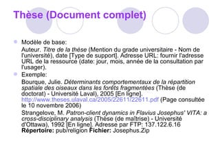 Thèse (Document complet) Modèle de base:  Auteur.  Titre de la thèse  (Mention du grade universitaire - Nom de l'université), date [Type de support]. Adresse URL: fournir l'adresse URL de la ressource (date: jour, mois, année de la consultation par l'usager).  Exemple:  Bourque, Julie.  Déterminants comportementaux de la répartition spatiale des oiseaux dans les forêts fragmentées  (Thèse (de doctorat) - Université Laval), 2005 [En ligne].  http://www.theses.ulaval.ca/2005/22611/22611.pdf  (Page consultée le 10 novembre 2006)  Strangelove, M.  Patron-client dynamics in Flavius Josephus' VITA: a cross-disciplinary analysis  (Thèse (de maîtrise) - Université d'Ottawa), 1992 [En ligne]. Adresse par FTP: 137.122.6.16  Répertoire:  pub/religion  Fichier:  Josephus.Zip 