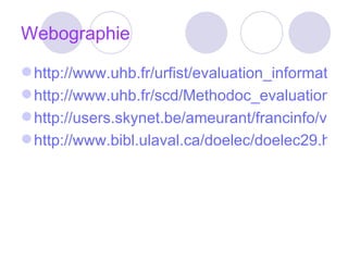 Webographie http://www.uhb.fr/urfist/evaluation_information_contexte http://www.uhb.fr/scd/Methodoc_evaluation.htm http://users.skynet.be/ameurant/francinfo/validite/exploiter.html http://www.bibl.ulaval.ca/doelec/doelec29.html 