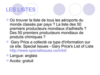 LES LISTES Où trouver la liste de tous les aéroports du monde classés par pays ? La liste des 50 premiers producteurs mondiaux d'adhésifs ? Des 50 premiers producteurs mondiaux de produits chimiques ? Gary Price a collecté ce type d'information sur ce site. Special Issues - Gary Price's List of Lists  http://www.specialissues.com/lol/   Langue: anglais  Accès: gratuit  