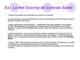 Ex : Le  Net Scoring  de Centrale Santé  " Critères de qualité de l'information de santé sur l'Internet " : Un des premiers travaux d'importance mené sur l'évaluation de l'information, dans le domaine médical, dès 1997.  - enjeux particuliers de l'évaluation  : prolifération des sites médicaux et de santé, grande hétérogénéité des ressources, dangerosité des informations non fiables, question cruciale de la crédibilité des sources et des informations dans le domaine médical... - grille d'évaluation, d'une cinquantaine de critères, réalisée à l'origine au CHU de Rouen, à partir d'un travail mené aux Etats-Unis et au Québec. Le Net Scoring est élaboré par un groupe de travail de professionnels de la Santé, au sein de  Centrale Santé .  - Depuis 1997, trois versions du Net Scoring ont été réalisées. Actuellement, il existe une version pour les professionnels et une version grand public.  - le Net Scoring est adopté par plusieurs institutions et organisations du domaine de la Santé. 