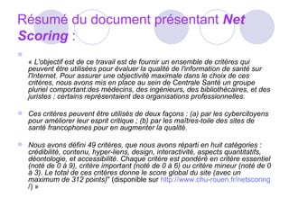 Résumé du document présentant  Net Scoring  : «  L'objectif est de ce travail est de fournir un ensemble de critères qui peuvent être utilisées pour évaluer la qualité de l'information de santé sur l'Internet. Pour assurer une objectivité maximale dans le choix de ces critères, nous avons mis en place au sein de Centrale Santé un groupe pluriel comportant:des médecins, des ingénieurs, des bibliothécaires, et des juristes ; certains représentaient des organisations professionnelles. Ces critères peuvent être utilisés de deux façons : (a) par les cybercitoyens pour améliorer leur esprit critique ; (b) par les maîtres-toile des sites de santé francophones pour en augmenter la qualité.  Nous avons défini 49 critères, que nous avons réparti en huit catégories : crédibilité, contenu, hyper-liens, design, interactivité, aspects quantitatifs, déontologie, et accessibilité. Chaque critère est pondéré en critère essentiel (noté de 0 à 9), critère important (noté de 0 à 6) ou critère mineur (noté de 0 à 3). Le total de ces critères donne le score global du site (avec un maximum de 312 points) " (disponible sur  http://www.chu-rouen.fr/netscoring /) » 