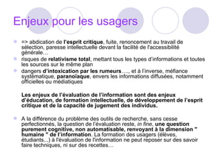 Enjeux pour les usagers => abdication de  l’esprit critique , fuite, renoncement au travail de sélection, paresse intellectuelle devant la facilité de l'accessibilité générale…  risques de  relativisme total , mettant tous les types d’informations et toutes les sources sur le même plan  dangers  d’intoxication par les rumeurs …., et à l’inverse, méfiance systématique,  paranoïaque , envers les informations diffusées, notamment officielles ou médiatiques  Les enjeux de l’évaluation de l’information sont des enjeux d’éducation, de formation intellectuelle, de développement de l’esprit critique et de la capacité de jugement des individus.   A la différence du problème des outils de recherche, sans cesse perfectionnés, la question de l’évaluation reste,  in fine ,  une question purement cognitive, non automatisable, renvoyant à la dimension " humaine " de l’information . La formation des usagers (élèves, étudiants...) à l'évaluation de l'information ne peut reposer sur des savoir faire techniques, ni sur des recettes… 