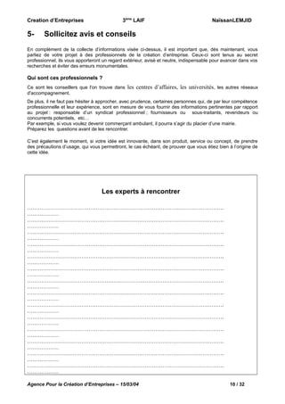 3ème LAIF

Creation d’Entreprises

5-

NaïssanLEMJID

Sollicitez avis et conseils

En complément de la collecte d’informations visée ci-dessus, il est important que, dès maintenant, vous
parliez de votre projet à des professionnels de la création d’entreprise. Ceux-ci sont tenus au secret
professionnel, ils vous apporteront un regard extérieur, avisé et neutre, indispensable pour avancer dans vos
recherches et éviter des erreurs monumentales.

Qui sont ces professionnels ?
Ce sont les conseillers que l'on trouve dans
d'accompagnement.

les centres d’affaires, les universités, les autres réseaux

De plus, il ne faut pas hésiter à approcher, avec prudence, certaines personnes qui, de par leur compétence
professionnelle et leur expérience, sont en mesure de vous fournir des informations pertinentes par rapport
au projet : responsable d’un syndicat professionnel ; fournisseurs ou sous-traitants, revendeurs ou
concurrents potentiels, etc…
Par exemple, si vous voulez devenir commerçant ambulant, il pourra s’agir du placier d’une mairie.
Préparez les questions avant de les rencontrer.
C’est également le moment, si votre idée est innovante, dans son produit, service ou concept, de prendre
des précautions d’usage, qui vous permettront, le cas échéant, de prouver que vous étiez bien à l’origine de
cette idée.

Les experts à rencontrer
………………………………………………………………………………………………….
………………
………………………………………………………………………………………………….
………………
………………………………………………………………………………………………….
………………
………………………………………………………………………………………………….
………………
………………………………………………………………………………………………….
………………
………………………………………………………………………………………………….
………………
………………………………………………………………………………………………….
………………
………………………………………………………………………………………………….
………………
………………………………………………………………………………………………….
………………
………………………………………………………………………………………………….
………………
………………………………………………………………………………………………….
………………
………………………………………………………………………………………………….
………………
………………………………………………………………………………………………….
………………
………………………………………………………………………………………………….
………………
Agence Pour la Création d’Entreprises – 15/03/04

10 / 32

 