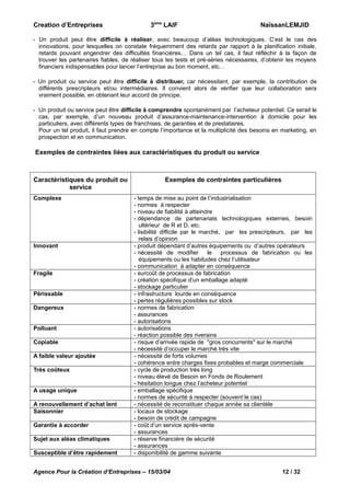 Creation d’Entreprises

3ème LAIF

NaïssanLEMJID

- Un produit peut être difficile à réaliser, avec beaucoup d’aléas technologiques. C’est le cas des
innovations, pour lesquelles on constate fréquemment des retards par rapport à la planification initiale,
retards pouvant engendrer des difficultés financières… Dans un tel cas, il faut réfléchir à la façon de
trouver les partenaires fiables, de réaliser tous les tests et pré-séries nécessaires, d’obtenir les moyens
financiers indispensables pour lancer l’entreprise au bon moment, etc…
- Un produit ou service peut être difficile à distribuer, car nécessitant, par exemple, la contribution de
différents prescripteurs et/ou intermédiaires. Il convient alors de vérifier que leur collaboration sera
vraiment possible, en obtenant leur accord de principe.
- Un produit ou service peut être difficile à comprendre spontanément par l’acheteur potentiel. Ce serait le
cas, par exemple, d’un nouveau produit d’assurance-maintenance-intervention à domicile pour les
particuliers, avec différents types de franchises, de garanties et de prestataires.
Pour un tel produit, il faut prendre en compte l’importance et la multiplicité des besoins en marketing, en
prospection et en communication.

Exemples de contraintes liées aux caractéristiques du produit ou service

Caractéristiques du produit ou
service
Complexe

Innovant

Fragile
Périssable
Dangereux
Polluant
Copiable
A faible valeur ajoutée
Très coûteux
A usage unique
A renouvellement d’achat lent
Saisonnier
Garantie à accorder
Sujet aux aléas climatiques
Susceptible d’être rapidement

Exemples de contraintes particulières
- temps de mise au point de l’industrialisation
- normes à respecter
- niveau de fiabilité à atteindre
- dépendance de partenariats technologiques externes, besoin
ultérieur de R et D, etc.
- lisibilité difficile par le marché, par les prescripteurs, par les
relais d’opinion
- produit dépendant d’autres équipements ou d’autres opérateurs
- nécessité de modifier le processus de fabrication ou les
équipements ou les habitudes chez l’utilisateur
- communication à adapter en conséquence
- surcoût de processus de fabrication
- création spécifique d’un emballage adapté
- stockage particulier
- infrastructure lourde en conséquence
- pertes régulières possibles sur stock
- normes de fabrication
- assurances
- autorisations
- autorisations
- réaction possible des riverains
- risque d’arrivée rapide de "gros concurrents" sur le marché
- nécessité d’occuper le marché très vite
- nécessité de forts volumes
- cohérence entre charges fixes probables et marge commerciale
- cycle de production très long
- niveau élevé de Besoin en Fonds de Roulement
- hésitation longue chez l’acheteur potentiel
- emballage spécifique
- normes de sécurité à respecter (souvent le cas)
- nécessité de reconstituer chaque année sa clientèle
- locaux de stockage
- besoin de crédit de campagne
- coût d’un service après-vente
- assurances
- réserve financière de sécurité
- assurances
- disponibilité de gamme suivante

Agence Pour la Création d’Entreprises – 15/03/04

12 / 32

 