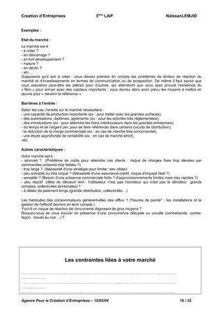 Creation d’Entreprises

3ème LAIF

NaïssanLEMJID

Exemples :
Etat du marché :
Le marché est-il :
- à créer ?
- en démarrage ?
- en fort développement ?
- mature ?
- en déclin ?
- etc…
Supposons qu’il soit à créer : vous devrez prendre en compte les problèmes de lenteur de réaction du
marché et d’investissements en termes de communication ou de prospection. De même il faut savoir que
vous essuierez peut-être les plâtres pour d’autres, qui attendront que vous ayez prouvé l’existence du
« filon » pour arriver avec des capitaux importants ; vous devrez alors avoir prévu les moyens à mettre en
œuvre pour « devenir la référence ».
Barrières à l’entrée :
Selon les cas, l’entrée sur le marché nécessitera :
- une capacité de production importante (ex : pour traiter avec les grandes surfaces),
- des autorisations, diplômes, agréments (ex : pour les activités très réglementées),
- des introductions (ex : pour atteindre les bons interlocuteurs dans les grandes entreprises),
- du temps et de l’argent (ex. pour se faire référencer dans certains circuits de distribution),
- la réduction de la marge commerciale (ex : en cas de marché très concurrentiel),
- une étude approfondie de rentabilité (ex : en cas de marché étroit),
-etc.
Autres caractéristiques :
Votre marché est-il :
- atomisé ? (Problème de coûts pour atteindre ces clients : risque de charges fixes trop élevées par
commandes unitaires trop faibles ?)
- trop large ? (Nécessité d'une stratégie pour limiter ses cibles)
- peu solvable ou très risqué ? (Nécessité d'une assurance-crédit, risque d'impayé fatal ?)
- versatile ? (Besoin d'une présence commerciale forte ? d'approvisionnements limités mais très rapides ?)
- peu réactif (délai de décision lent : l'utilisateur n'est pas l'acheteur qui n'est pas le décideur grands
comptes, collectivités territoriales) ?
- à délais de paiement longs (grande distribution, collectivités…)
Les habitudes des consommateurs génèrent-elles des afflux ? ("heures de pointe" ; les installations et la
gestion de l'effectif devront en tenir compte )
Y-a-t-il un risque de réaction de concurrents disposant de gros moyens ?
Risquez-vous de vous trouver en présence d’une concurrence déloyale ou occulte (contrebande, contrefaçon, travail au noir…) ?

Les contraintes liées à votre marché
………………………………………………………………………………………………….
………………
………………………………………………………………………………………………….
………………
………………………………………………………………………………………………….
Agence Pour la Création d’Entreprises – 15/03/04

16 / 32

 