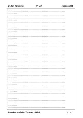 Creation d’Entreprises

3ème LAIF

NaïssanLEMJID

………………
………………………………………………………………………………………………….
………………
………………………………………………………………………………………………….
………………
………………………………………………………………………………………………….
………………
………………………………………………………………………………………………….
………………
………………………………………………………………………………………………….
………………
………………………………………………………………………………………………….
………………
………………………………………………………………………………………………….
………………
………………………………………………………………………………………………….
………………
………………………………………………………………………………………………….
………………
………………………………………………………………………………………………….
………………
………………………………………………………………………………………………….
………………
………………………………………………………………………………………………….
………………
………………………………………………………………………………………………….
………………
………………………………………………………………………………………………….
………………
………………………………………………………………………………………………….
………………
………………………………………………………………………………………………….
………………
………………………………………………………………………………………………….
………………
………………………………………………………………………………………………….
………………
………………………………………………………………………………………………….
………………
………………………………………………………………………………………………….
………………
………………………………………………………………………………………………….
………………
………………………………………………………………………………………………….
………………
………………………………………………………………………………………………….
………………
………………………………………………………………………………………………….
………………
………………………………………………………………………………………………….
………………
………………………………………………………………………………………………….
………………
………………………………………………………………………………………………….
………………
………………………………………………………………………………………………….
………………
Agence Pour la Création d’Entreprises – 15/03/04

17 / 32

 