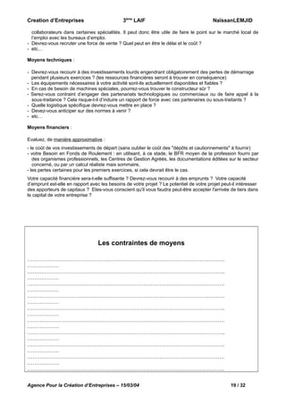 3ème LAIF

Creation d’Entreprises

NaïssanLEMJID

collaborateurs dans certaines spécialités. Il peut donc être utile de faire le point sur le marché local de
l’emploi avec les bureaux d’emploi.
- Devrez-vous recruter une force de vente ? Quel peut en être le délai et le coût ?
- etc…
Moyens techniques :
- Devrez-vous recourir à des investissements lourds engendrant obligatoirement des pertes de démarrage
pendant plusieurs exercices ? (les ressources financières seront à trouver en conséquence)
- Les équipements nécessaires à votre activité sont-ils actuellement disponibles et fiables ?
- En cas de besoin de machines spéciales, pourrez-vous trouver le constructeur sûr ?
- Serez-vous contraint d’engager des partenariats technologiques ou commerciaux ou de faire appel à la
sous-traitance ? Cela risque-t-il d’induire un rapport de force avec ces partenaires ou sous-traitants ?
- Quelle logistique spécifique devrez-vous mettre en place ?
- Devez-vous anticiper sur des normes à venir ?
- etc…
Moyens financiers :
Evaluez, de manière approximative :
- le coût de vos investissements de départ (sans oublier le coût des "dépôts et cautionnements" à fournir)
- votre Besoin en Fonds de Roulement : en utilisant, à ce stade, le BFR moyen de la profession fourni par
des organismes professionnels, les Centres de Gestion Agréés, les documentations éditées sur le secteur
concerné, ou par un calcul réaliste mais sommaire,
- les pertes certaines pour les premiers exercices, si cela devrait être le cas.
Votre capacité financière sera-t-elle suffisante ? Devrez-vous recourir à des emprunts ? Votre capacité
d’emprunt est-elle en rapport avec les besoins de votre projet ? Le potentiel de votre projet peut-il intéresser
des apporteurs de capitaux ? Etes-vous conscient qu'il vous faudra peut-être accepter l'arrivée de tiers dans
le capital de votre entreprise ?

Les contraintes de moyens
………………………………………………………………………………………………….
………………
………………………………………………………………………………………………….
………………
………………………………………………………………………………………………….
………………
………………………………………………………………………………………………….
………………
………………………………………………………………………………………………….
………………
………………………………………………………………………………………………….
………………
………………………………………………………………………………………………….
………………
………………………………………………………………………………………………….
………………
………………………………………………………………………………………………….
………………
………………………………………………………………………………………………….
Agence Pour la Création d’Entreprises – 15/03/04

19 / 32

 