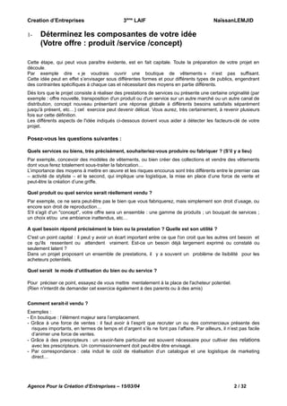 Creation d’Entreprises

1-

3ème LAIF

NaïssanLEMJID

Déterminez les composantes de votre idée
(Votre offre : produit /service /concept)

Cette étape, qui peut vous paraître évidente, est en fait capitale. Toute la préparation de votre projet en
découle.
Par exemple dire « je voudrais ouvrir une boutique de vêtements » n’est pas suffisant.
Cette idée peut en effet s’envisager sous différentes formes et pour différents types de publics, engendrant
des contraintes spécifiques à chaque cas et nécessitant des moyens en partie différents.
Dés lors que le projet consiste à réaliser des prestations de services ou présente une certaine originalité (par
exemple : offre nouvelle, transposition d'un produit ou d'un service sur un autre marché ou un autre canal de
distribution, concept nouveau présentant une réponse globale à différents besoins satisfaits séparément
jusqu'à présent, etc…) cet exercice peut devenir délicat. Vous aurez, très certainement, à revenir plusieurs
fois sur cette définition.
Les différents aspects de l'idée indiqués ci-dessous doivent vous aider à détecter les facteurs-clé de votre
projet.

Posez-vous les questions suivantes :
Quels services ou biens, très précisément, souhaiteriez-vous produire ou fabriquer ? (S’il y a lieu)
Par exemple, concevoir des modèles de vêtements, ou bien créer des collections et vendre des vêtements
dont vous ferez totalement sous-traiter la fabrication…
L’importance des moyens à mettre en œuvre et les risques encourus sont très différents entre le premier cas
– activité de styliste – et le second, qui implique une logistique, la mise en place d’une force de vente et
peut-être la création d’une griffe.
Quel produit ou quel service serait réellement vendu ?
Par exemple, ce ne sera peut-être pas le bien que vous fabriquerez, mais simplement son droit d’usage, ou
encore son droit de reproduction…
S'il s'agit d'un "concept", votre offre sera un ensemble : une gamme de produits ; un bouquet de services ;
un choix et/ou une ambiance inattendus, etc…
A quel besoin répond précisément le bien ou la prestation ? Quelle est son utilité ?
C'est un point capital : il peut y avoir un écart important entre ce que l'on croit que les autres ont besoin et
ce qu'ils ressentent ou attendent vraiment. Est-ce un besoin déjà largement exprimé ou constaté ou
seulement latent ?
Dans un projet proposant un ensemble de prestations, il y a souvent un problème de lisibilité pour les
acheteurs potentiels.
Quel serait le mode d’utilisation du bien ou du service ?
Pour préciser ce point, essayez de vous mettre mentalement à la place de l'acheteur potentiel.
(Rien n'interdit de demander cet exercice également à des parents ou à des amis)
Comment serait-il vendu ?
Exemples :
- En boutique : l’élément majeur sera l’emplacement.
- Grâce à une force de ventes : il faut avoir à l’esprit que recruter un ou des commerciaux présente des
risques importants, en termes de temps et d’argent s’ils ne font pas l’affaire. Par ailleurs, il n’est pas facile
d’animer une force de ventes.
- Grâce à des prescripteurs : un savoir-faire particulier est souvent nécessaire pour cultiver des relations
avec les prescripteurs. Un commissionnement doit peut-être être envisagé.
- Par correspondance : cela induit le coût de réalisation d’un catalogue et une logistique de marketing
direct…

Agence Pour la Création d’Entreprises – 15/03/04

2 / 32

 
