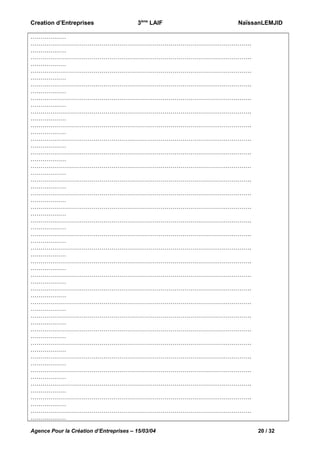 Creation d’Entreprises

3ème LAIF

NaïssanLEMJID

………………
………………………………………………………………………………………………….
………………
………………………………………………………………………………………………….
………………
………………………………………………………………………………………………….
………………
………………………………………………………………………………………………….
………………
………………………………………………………………………………………………….
………………
………………………………………………………………………………………………….
………………
………………………………………………………………………………………………….
………………
………………………………………………………………………………………………….
………………
………………………………………………………………………………………………….
………………
………………………………………………………………………………………………….
………………
………………………………………………………………………………………………….
………………
………………………………………………………………………………………………….
………………
………………………………………………………………………………………………….
………………
………………………………………………………………………………………………….
………………
………………………………………………………………………………………………….
………………
………………………………………………………………………………………………….
………………
………………………………………………………………………………………………….
………………
………………………………………………………………………………………………….
………………
………………………………………………………………………………………………….
………………
………………………………………………………………………………………………….
………………
………………………………………………………………………………………………….
………………
………………………………………………………………………………………………….
………………
………………………………………………………………………………………………….
………………
………………………………………………………………………………………………….
………………
………………………………………………………………………………………………….
………………
………………………………………………………………………………………………….
………………
………………………………………………………………………………………………….
………………
………………………………………………………………………………………………….
………………
Agence Pour la Création d’Entreprises – 15/03/04

20 / 32

 
