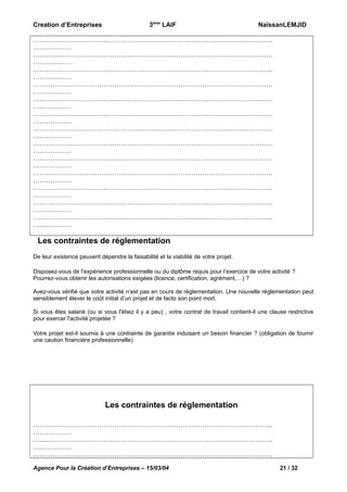 Creation d’Entreprises

3ème LAIF

NaïssanLEMJID

………………………………………………………………………………………………….
………………
………………………………………………………………………………………………….
………………
………………………………………………………………………………………………….
………………
………………………………………………………………………………………………….
………………
………………………………………………………………………………………………….
………………
………………………………………………………………………………………………….
………………
………………………………………………………………………………………………….
………………
………………………………………………………………………………………………….
………………
………………………………………………………………………………………………….
………………
………………………………………………………………………………………………….
………………
………………………………………………………………………………………………….
………………
………………………………………………………………………………………………….
………………
………………………………………………………………………………………………….
………………

Les contraintes de réglementation
De leur existence peuvent dépendre la faisabilité et la viabilité de votre projet.
Disposez-vous de l’expérience professionnelle ou du diplôme requis pour l’exercice de votre activité ?
Pourrez-vous obtenir les autorisations exigées (licence, certification, agrément,…) ?
Avez-vous vérifié que votre activité n’est pas en cours de réglementation. Une nouvelle réglementation peut
sensiblement élever le coût initial d’un projet et de facto son point mort.
Si vous êtes salarié (ou si vous l'étiez il y a peu) , votre contrat de travail contient-il une clause restrictive
pour exercer l'activité projetée ?
Votre projet est-il soumis à une contrainte de garantie induisant un besoin financier ? (obligation de fournir
une caution financière professionnelle)

Les contraintes de réglementation
………………………………………………………………………………………………….
………………
………………………………………………………………………………………………….
………………
………………………………………………………………………………………………….
Agence Pour la Création d’Entreprises – 15/03/04

21 / 32

 