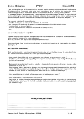 3ème LAIF

Creation d’Entreprises

NaïssanLEMJID

Cela, afin de vérifier que les moyens dont vous disposez aujourd’hui sont compatibles avec les exigences de
développement de l’entreprise, mais aussi pour vous assurer que le potentiel de votre projet puisse
réellement répondre à vos attentes afin d'éviter une frustration ultérieure, à la longue insupportable.
Si vous êtes plusieurs porteurs de projet, il est également primordial que vous partagiez la même vision à
terme de l’entreprise et de votre place dans cette entreprise. Serez-vous prêts aux mêmes sacrifices pour y
arriver (exemples : absence temporaire de salaires ou de congés, semaines de travail très chargées, … ?
Par exemple, vos objectifs peuvent être de :
- travailler en solo pour ne pas avoir de problèmes de personnel,
- être à la tête d'une entreprise de plusieurs dizaines de salariés au bout de quelques années,
- vous constituer un revenu d’appoint,
- revendre rapidement votre entreprise en réalisant une forte plus-value,
- etc…
Vos compétences et votre savoir-faire :
Faites le point en toute objectivité sur l’adéquation de vos compétences et expériences professionnelles ou
extra-professionnelles avec les besoins du projet.
Avez-vous le savoir-faire requis, et/ou les diplômes nécessaires ?
Avez-vous besoin d’une formation complémentaire en gestion, en marketing, ou mieux encore en création
d’entreprise ?
Vos contraintes personnelles :
Cette analyse consiste à prendre un temps de réflexion « sur soi », en tant que porteur de projet, dans le but
de prendre conscience des facteurs d’échec que l’on pourrait porter.
- Aurez-vous la disponibilité et le temps nécessaires pour préparer correctement votre projet ?
Une bonne préparation prend, le plus fréquemment, entre six mois et deux ans et il est préférable de vous
y consacrer pleinement.
- Quelles sont vos contraintes financières actuelles : charges de famille, pension alimentaire à verser, prêts
personnels en cours, etc… ?
Avez-vous par ailleurs des revenus réguliers vous permettant de vivre avant l’encaissement des premières
ventes ? (Salaire du conjoint, perception de loyers, etc…). Si ce n’est pas le cas, votre projet permet-il des
rentrées de fonds rapides ou avez-vous pris la précaution de vous constituer une épargne ?
- Votre capacité d’emprunt est-elle suffisante au regard de la taille de votre projet ?
- Votre famille adhère-t-elle réellement à votre projet ?
La création de votre entreprise va vous mobiliser de manière importante et risque, dans un premier temps
de faire baisser votre niveau de vie. Cela peut créer des tensions très vives, si le projet n’est pas partagé
par votre entourage.

Votre projet personnel
………………………………………………………………………………………………….
………………
………………………………………………………………………………………………….
………………
Agence Pour la Création d’Entreprises – 15/03/04

25 / 32

 