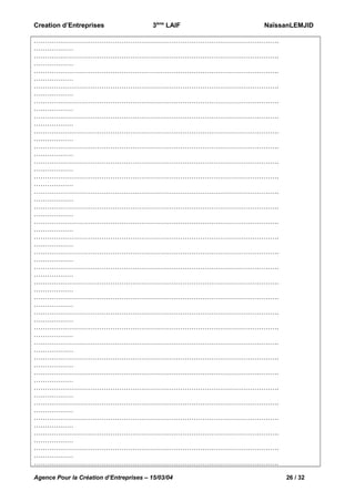 Creation d’Entreprises

3ème LAIF

NaïssanLEMJID

………………………………………………………………………………………………….
………………
………………………………………………………………………………………………….
………………
………………………………………………………………………………………………….
………………
………………………………………………………………………………………………….
………………
………………………………………………………………………………………………….
………………
………………………………………………………………………………………………….
………………
………………………………………………………………………………………………….
………………
………………………………………………………………………………………………….
………………
………………………………………………………………………………………………….
………………
………………………………………………………………………………………………….
………………
………………………………………………………………………………………………….
………………
………………………………………………………………………………………………….
………………
………………………………………………………………………………………………….
………………
………………………………………………………………………………………………….
………………
………………………………………………………………………………………………….
………………
………………………………………………………………………………………………….
………………
………………………………………………………………………………………………….
………………
………………………………………………………………………………………………….
………………
………………………………………………………………………………………………….
………………
………………………………………………………………………………………………….
………………
………………………………………………………………………………………………….
………………
………………………………………………………………………………………………….
………………
………………………………………………………………………………………………….
………………
………………………………………………………………………………………………….
………………
………………………………………………………………………………………………….
………………
………………………………………………………………………………………………….
………………
………………………………………………………………………………………………….
………………
………………………………………………………………………………………………….
………………
………………………………………………………………………………………………….
Agence Pour la Création d’Entreprises – 15/03/04

26 / 32

 