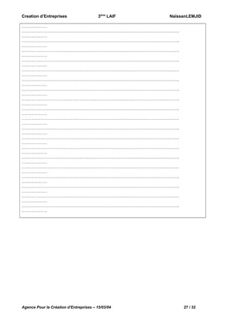 Creation d’Entreprises

3ème LAIF

NaïssanLEMJID

………………
………………………………………………………………………………………………….
………………
………………………………………………………………………………………………….
………………
………………………………………………………………………………………………….
………………
………………………………………………………………………………………………….
………………
………………………………………………………………………………………………….
………………
………………………………………………………………………………………………….
………………
………………………………………………………………………………………………….
………………
………………………………………………………………………………………………….
………………
………………………………………………………………………………………………….
………………
………………………………………………………………………………………………….
………………
………………………………………………………………………………………………….
………………
………………………………………………………………………………………………….
………………
………………………………………………………………………………………………….
………………
………………………………………………………………………………………………….
………………
………………………………………………………………………………………………….
………………
………………………………………………………………………………………………….
………………
………………………………………………………………………………………………….
………………
………………………………………………………………………………………………….
………………
………………………………………………………………………………………………….
………………

Agence Pour la Création d’Entreprises – 15/03/04

27 / 32

 