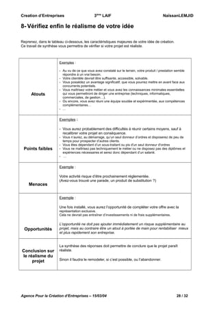 Creation d’Entreprises

3ème LAIF

NaïssanLEMJID

8- Vérifiez enfin le réalisme de votre idée
Reprenez, dans le tableau ci-dessous, les caractéristiques majeures de votre idée de création.
Ce travail de synthèse vous permettra de vérifier si votre projet est réaliste.

Exemples :

Atouts

- Au vu de ce que vous avez constaté sur le terrain, votre produit / prestation semble
répondre à un vrai besoin.
- Votre clientèle devrait être suffisante, accessible, solvable.
- Vous possédez un avantage significatif, que vous pourrez mettre en avant face aux
concurrents potentiels.
- Vous maîtrisez votre métier et vous avez les connaissances minimales essentielles
qui vous permettront de diriger une entreprise (techniques, informatiques,
commerciales, de gestion…).
- Ou encore, vous avez réuni une équipe soudée et expérimentée, aux compétences
complémentaires…
- …

Exemples :
- Vous aurez probablement des difficultés à réunir certains moyens, sauf à
recalibrer votre projet en conséquence.

Points faibles

- Vous n’aurez, au démarrage, qu’un seul donneur d’ordres et disposerez de peu de
temps pour prospecter d’autres clients.
- Vous êtes dépendant d’un sous-traitant ou pis d'un seul donneur d'ordres
- Vous ne maîtrisez pas techniquement le métier ou ne disposez pas des diplômes et
expériences nécessaires et serez donc dépendant d’un salarié.
- …

Exemple :

Menaces

Votre activité risque d’être prochainement réglementée.
(Avez-vous trouvé une parade, un produit de substitution ?)

Exemple :
Une fois installé, vous aurez l’opportunité de compléter votre offre avec la
représentation exclusive.
Cela ne devrait pas entraîner d’investissements ni de frais supplémentaires.

Opportunités

Conclusion sur
le réalisme du
projet

L’opportunité ne doit pas ajouter immédiatement un risque supplémentaire au
projet, mais au contraire être un atout à portée de main pour rentabiliser mieux
et plus rapidement son entreprise.

La synthèse des réponses doit permettre de conclure que le projet paraît
réaliste.
Sinon il faudra le remodeler, si c’est possible, ou l’abandonner.

Agence Pour la Création d’Entreprises – 15/03/04

28 / 32

 