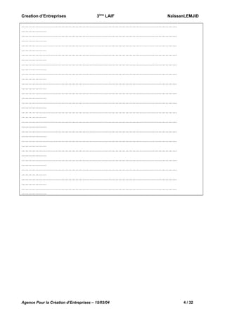 Creation d’Entreprises

3ème LAIF

NaïssanLEMJID

………………………………………………………………………………………………….
………………
………………………………………………………………………………………………….
………………
………………………………………………………………………………………………….
………………
………………………………………………………………………………………………….
………………
………………………………………………………………………………………………….
………………
………………………………………………………………………………………………….
………………
………………………………………………………………………………………………….
………………
………………………………………………………………………………………………….
………………
………………………………………………………………………………………………….
………………
………………………………………………………………………………………………….
………………
………………………………………………………………………………………………….
………………
………………………………………………………………………………………………….
………………
………………………………………………………………………………………………….
………………
………………………………………………………………………………………………….
………………
………………………………………………………………………………………………….
………………
………………………………………………………………………………………………….
………………
………………………………………………………………………………………………….
………………
………………………………………………………………………………………………….
………………

Agence Pour la Création d’Entreprises – 15/03/04

4 / 32

 