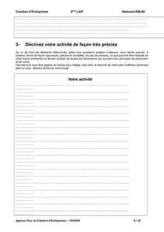 Creation d’Entreprises

3ème LAIF

NaïssanLEMJID

………………………………………………………………………………………………….………………
………………………………………………………………………………………………….………………
………………………………………………………………………………………………….………………
………………………………………………………………………………………………….
…………………………………………………………………………………………………………………………………

3-

Décrivez votre activité de façon très précise

Au vu de tous les éléments déterminés, grâce aux questions posées ci-dessus, vous devez pouvoir, à
présent, écrire de façon rigoureuse, précise et complète, en peu de phrases, ce que pourrait être l'activité de
votre future entreprise en tenant compte de toutes les dimensions qui touchent aux principes de production
et de vente.
Cet exercice vous fera gagner du temps pour rédiger, plus tard, le résumé de votre plan d’affaires (business
plan) si vous décidez de lancer votre projet.

Votre activité
………………………………………………………………………………………………….
………………
………………………………………………………………………………………………….
………………
………………………………………………………………………………………………….
………………
………………………………………………………………………………………………….
………………
………………………………………………………………………………………………….
………………
………………………………………………………………………………………………….
………………
………………………………………………………………………………………………….
………………
………………………………………………………………………………………………….
………………
………………………………………………………………………………………………….
………………
………………………………………………………………………………………………….
………………
………………………………………………………………………………………………….
………………
………………………………………………………………………………………………….
………………
………………………………………………………………………………………………….
………………
………………………………………………………………………………………………….
………………
………………………………………………………………………………………………….
………………
………………………………………………………………………………………………….
………………
………………………………………………………………………………………………….
………………
………………………………………………………………………………………………….
………………
………………………………………………………………………………………………….
………………
Agence Pour la Création d’Entreprises – 15/03/04

6 / 32

 