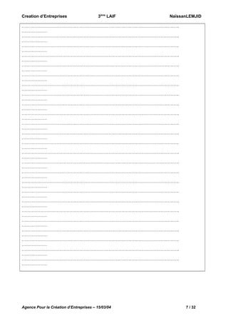 Creation d’Entreprises

3ème LAIF

NaïssanLEMJID

………………………………………………………………………………………………….
………………
………………………………………………………………………………………………….
………………
………………………………………………………………………………………………….
………………
………………………………………………………………………………………………….
………………
………………………………………………………………………………………………….
………………
………………………………………………………………………………………………….
………………
………………………………………………………………………………………………….
………………
………………………………………………………………………………………………….
………………
………………………………………………………………………………………………….
………………
………………………………………………………………………………………………….
………………
………………………………………………………………………………………………….
………………
………………………………………………………………………………………………….
………………
………………………………………………………………………………………………….
………………
………………………………………………………………………………………………….
………………
………………………………………………………………………………………………….
………………
………………………………………………………………………………………………….
………………
………………………………………………………………………………………………….
………………
………………………………………………………………………………………………….
………………
………………………………………………………………………………………………….
………………
………………………………………………………………………………………………….
………………
………………………………………………………………………………………………….
………………
………………………………………………………………………………………………….
………………
………………………………………………………………………………………………….
………………
………………………………………………………………………………………………….
………………
………………………………………………………………………………………………….
………………

Agence Pour la Création d’Entreprises – 15/03/04

7 / 32

 