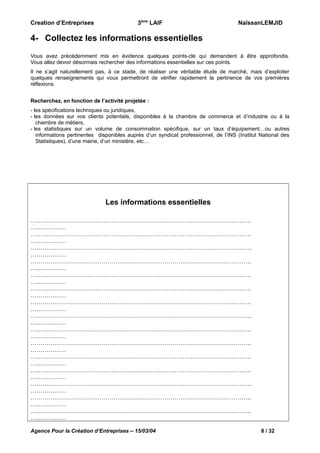 Creation d’Entreprises

3ème LAIF

NaïssanLEMJID

4- Collectez les informations essentielles
Vous avez précédemment mis en évidence quelques points-clé qui demandent à être approfondis.
Vous allez devoir désormais rechercher des informations essentielles sur ces points.
Il ne s’agit naturellement pas, à ce stade, de réaliser une véritable étude de marché, mais d’exploiter
quelques renseignements qui vous permettront de vérifier rapidement la pertinence de vos premières
réflexions.
Recherchez, en fonction de l’activité projetée :
- les spécifications techniques ou juridiques,
- les données sur vos clients potentiels, disponibles à la chambre de commerce et d’industrie ou à la
chambre de métiers,
- les statistiques sur un volume de consommation spécifique, sur un taux d’équipement…ou autres
informations pertinentes disponibles auprès d’un syndicat professionnel, de l’INS (Institut National des
Statistiques), d’une mairie, d’un ministère, etc…

Les informations essentielles
………………………………………………………………………………………………….
………………
………………………………………………………………………………………………….
………………
………………………………………………………………………………………………….
………………
………………………………………………………………………………………………….
………………
………………………………………………………………………………………………….
………………
………………………………………………………………………………………………….
………………
………………………………………………………………………………………………….
………………
………………………………………………………………………………………………….
………………
………………………………………………………………………………………………….
………………
………………………………………………………………………………………………….
………………
………………………………………………………………………………………………….
………………
………………………………………………………………………………………………….
………………
………………………………………………………………………………………………….
………………
………………………………………………………………………………………………….
………………
………………………………………………………………………………………………….
………………
Agence Pour la Création d’Entreprises – 15/03/04

8 / 32

 