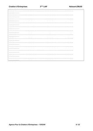 Creation d’Entreprises

3ème LAIF

NaïssanLEMJID

………………………………………………………………………………………………….
………………
………………………………………………………………………………………………….
………………
………………………………………………………………………………………………….
………………
………………………………………………………………………………………………….
………………
………………………………………………………………………………………………….
………………
………………………………………………………………………………………………….
………………
………………………………………………………………………………………………….
………………
………………………………………………………………………………………………….
………………
………………………………………………………………………………………………….
………………
………………………………………………………………………………………………….
………………
………………………………………………………………………………………………….
………………
………………………………………………………………………………………………….
………………
………………………………………………………………………………………………….
………………

Agence Pour la Création d’Entreprises – 15/03/04

9 / 32

 