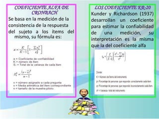 Se basa en la medición de la
consistencia de la respuesta
del sujeto a los ítems del
mismo, su fórmula es:
Kunder y Richardson (1937)
desarrollan un coeficiente
para estimar la confiabilidad
de una medición, su
interpretación es la misma
que la del coeficiente alfa
 