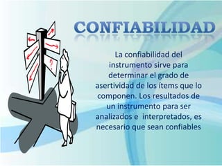 La confiabilidad del
instrumento sirve para
determinar el grado de
asertividad de los ítems que lo
componen. Los resultados de
un instrumento para ser
analizados e interpretados, es
necesario que sean confiables
 