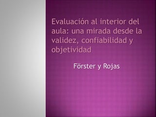 Evaluación al interior del 
aula: una mirada desde la 
validez, confiabilidad y 
objetividad 
Förster y Rojas 
 