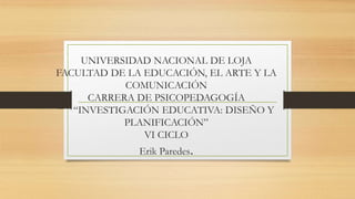 UNIVERSIDAD NACIONAL DE LOJA
FACULTAD DE LA EDUCACIÓN, EL ARTE Y LA
COMUNICACIÓN
CARRERA DE PSICOPEDAGOGÍA
“ “INVESTIGACIÓN EDUCATIVA: DISEÑO Y
PLANIFICACIÓN”
VI CICLO
Erik Paredes.
 