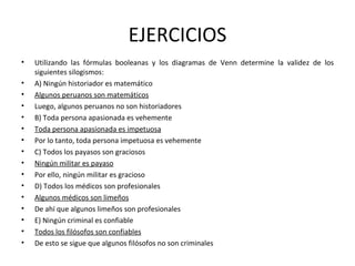 EJERCICIOS Utilizando las fórmulas booleanas y los diagramas de Venn determine la validez de los siguientes silogismos: A) Ningún historiador es matemático Algunos peruanos son matemáticos Luego, algunos peruanos no son historiadores B) Toda persona apasionada es vehemente Toda persona apasionada es impetuosa Por lo tanto, toda persona impetuosa es vehemente C) Todos los payasos son graciosos Ningún militar es payaso Por ello, ningún militar es gracioso D) Todos los médicos son profesionales Algunos médicos son limeños De ahí que algunos limeños son profesionales E) Ningún criminal es confiable Todos los filósofos son confiables De esto se sigue que algunos filósofos no son criminales  