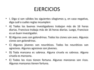 EJERCICIOS I. Diga si son válidos los siguientes silogismos y, en caso negativo, diga cuál o cuáles reglas incumplen: A) Todos los buenos investigadores trabajan más de 16 horas diarias. Francisco trabaja más de 16 horas diarias. Luego, Francisco es un buen investigador. B) Algunas aves son golondrinas. Todos los cisnes son aves. Algunos cisnes son golondrinas. C) Algunos jóvenes son neuróticos. Todos los neuróticos son agresivos. Algunos agresivos son jóvenes. D) Toda manzana es sabrosa. Alguna ciruela es sabrosa. Alguna ciruela es manzana. E) Todos los ricos tienen fortuna. Algunas manzanas son ricas. Algunas manzanas tienen fortuna. 