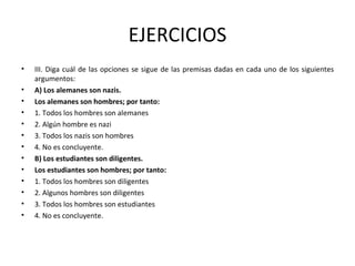 EJERCICIOS III. Diga cuál de las opciones se sigue de las premisas dadas en cada uno de los siguientes argumentos: A) Los alemanes son nazis. Los alemanes son hombres; por tanto: 1. Todos los hombres son alemanes 2. Algún hombre es nazi 3. Todos los nazis son hombres 4. No es concluyente. B) Los estudiantes son diligentes.  Los estudiantes son hombres; por tanto: 1. Todos los hombres son diligentes 2. Algunos hombres son diligentes 3. Todos los hombres son estudiantes 4. No es concluyente. 