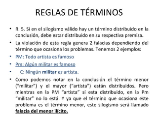 REGLAS DE TÉRMINOS R. 5. Si en el silogismo válido hay un término distribuido en la conclusión, debe estar distribuido en su respectiva premisa. La violación de esta regla genera 2 falacias dependiendo del término que ocasiona los problemas. Tenemos 2 ejemplos: PM: Todo artista es famoso Pm: Algún militar es famoso C: Ningún  militar  es artista. Como podemos notar en la conclusión el término menor (“militar”) y el mayor (“artista”) están distribuidos. Pero mientras en la PM “artista” sí esta distribuido, en la Pm “militar” no lo está. Y ya que el término que ocasiona este problema es el término menor, este silogismo será llamado  falacia del menor ilícito. 