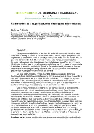 III CONGRESO DE MEDICINA TRADICIONAL
CHINA
28 al 29 de Junio de 2014 – Sede del Centro de Salud Docente Laozi
Validez científica de la acupuntura: fuentes metodológicas de la controversia.
Guillermo E Arias M.
Doctor en Psicología. (1ª Tesis Doctoral Venezolana sobre acupuntura)
Formación en Terapias Complementarias (Medicina Tradicional China entre otras).
Registrado en la Comisión Nacional de Terapias Complementarias (CONATEC-MPPS, Venezuela).
Profesor Universitario a nivel de Pre y Postgrado.
.
RESUMEN
Para garantizar el disfrute a plenitud de Derechos Humanos fundamentales
como son la Vida y la Salud, el Estado Venezolano norma, regula y supervisa tanto
la práctica, la enseñanza como la investigación que en dicha área se realiza. Por su
parte, la Constitución de la República Bolivariana de Venezuela reconoce las
terapias tradicionales y las terapias complementarias con sujeción a los principios
bioéticos y legales, bajo el paradigma de la salud integral. El logro de la tan ansiada
Calidad en la atención en el sector Salud, el Estado la obtiene, entre otras formas,
mediante el análisis organizado y sistematizado del conocimiento validado que
proviene de investigaciones científicas de calidad.
En esta oportunidad se revisa el ámbito de la investigación de terapia
tradicional china, específicamente lo relativo con la acupuntura. A fin de responder a
dos interrogantes básicas: la primera de ellas, referida a conocer porqué algunas
investigaciones científicas que valoran el efecto de la acupuntura muestran
resultados controversiales; y, la segunda interrogante que se busca responder es
cuáles caminos se podrían recorrer para salvar dicha situación.
Ello se hace, reflexionando sobre qué es ciencia, qué es el conocimiento,
cómo obtenerlo a través de investigaciones científicas, en qué fallan los que
estudian e investigan las terapias complementarias, diferenciando entre el
conocimiento científico, pseudo científico y para científico; discurriendo, además,
entre el tema de la validez científica versus la validez cultural y por supuestos las
fuentes de limitación que subyacen a toda investigación. Específicamente, se
revisarán algunas investigaciones que muestran resultados controversiales sobre la
mejoría de un trastorno determinado al ser tratados mediante acupuntura. Luego se
recorrerían algunas de las principales líneas metodológicas que se utilizan al
momento de investigar acerca de la validez científica del efecto acupuntural y;
posteriormente, se resaltan cuáles son las posibles fuentes de error que contribuyen
a generar resultados contradictorios o difíciles de interpretar sobre el efecto de la
acupuntura y como evitarlas.
Palabras clave: terapia tradicional china, acupuntura, metodología, epistemología.
 