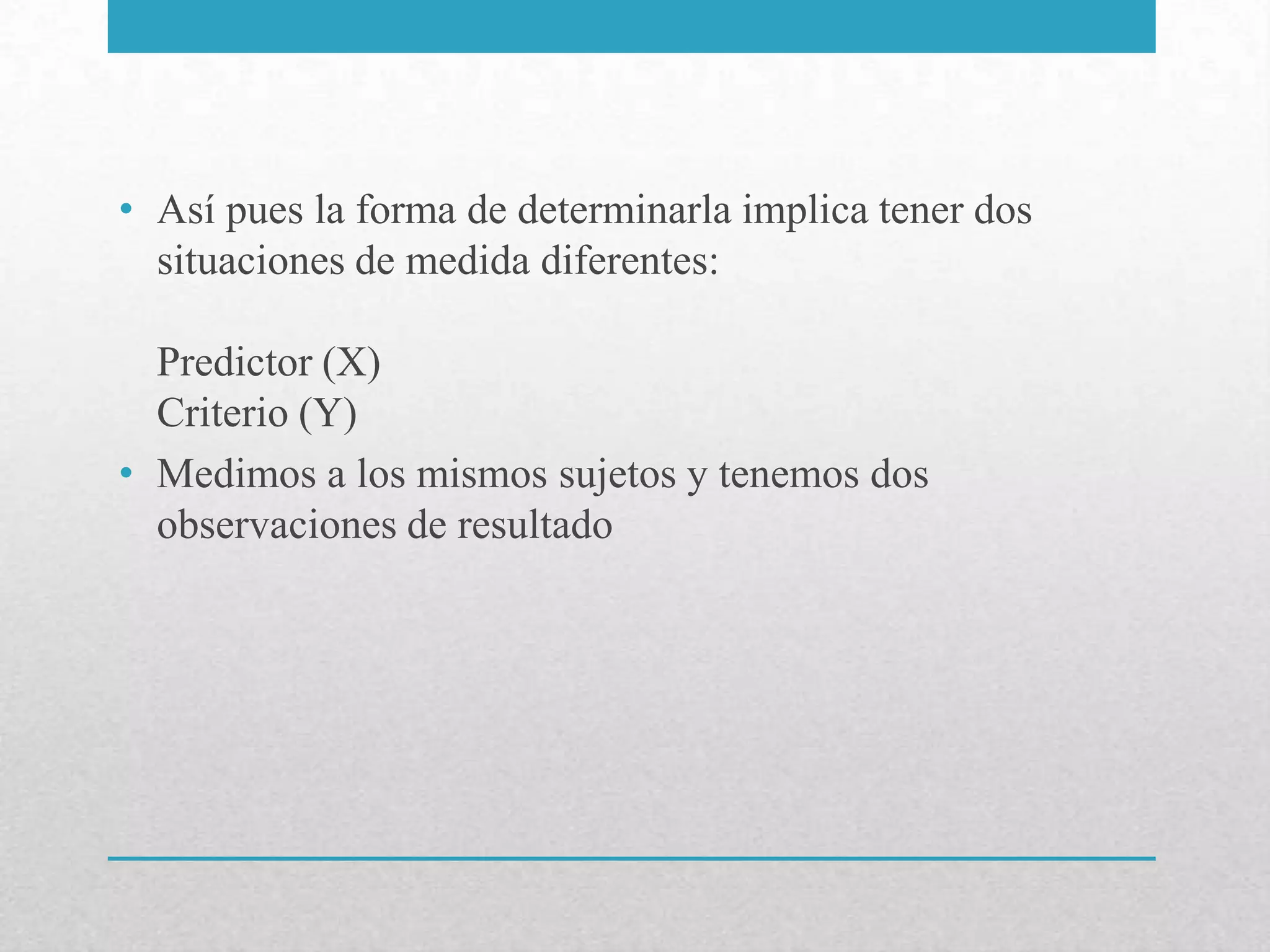 • Así pues la forma de determinarla implica tener dos
  situaciones de medida diferentes:

  Predictor (X)
  Criterio (Y)
• Medimos a los mismos sujetos y tenemos dos
  observaciones de resultado
 