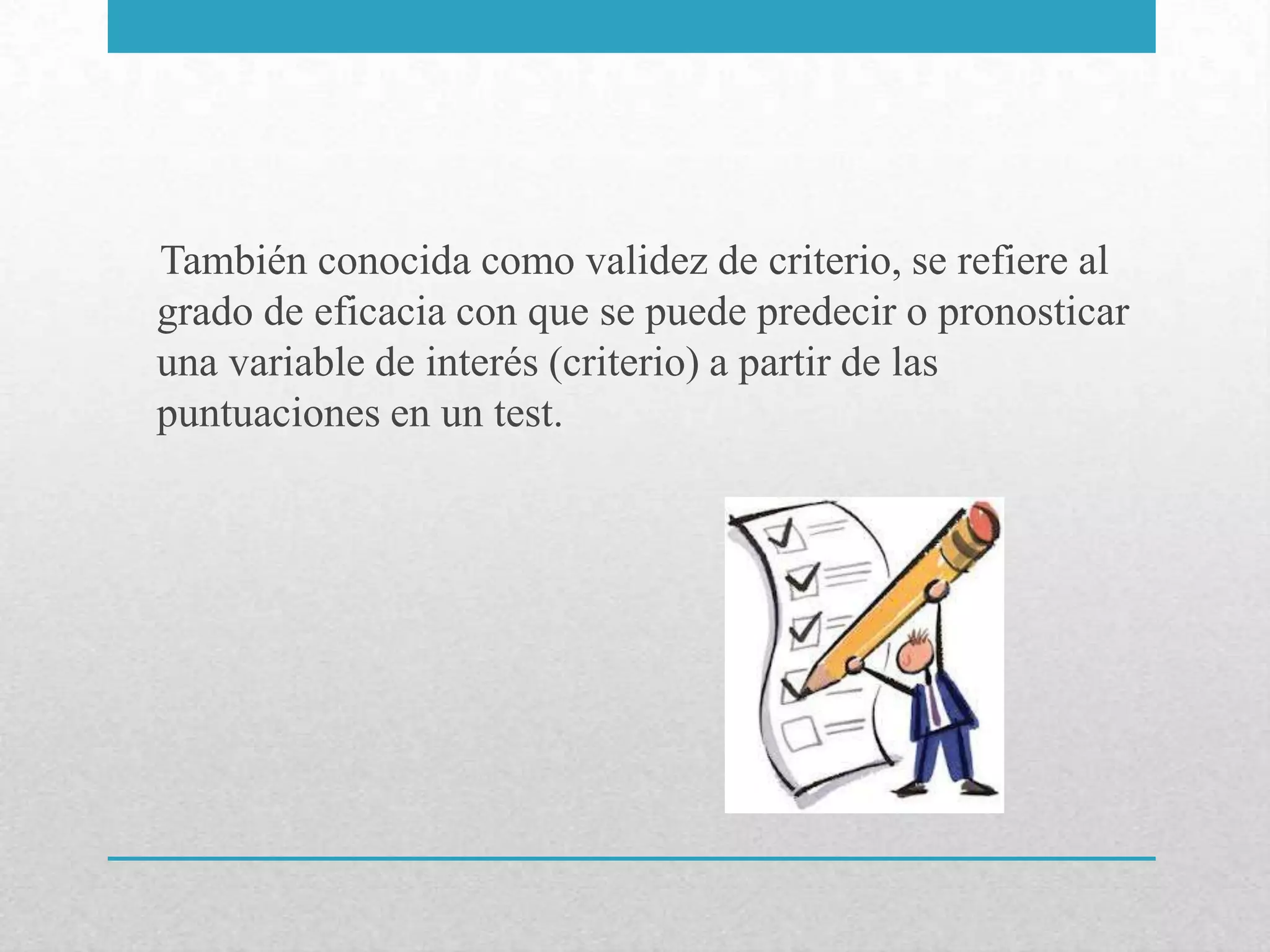 También conocida como validez de criterio, se refiere al
grado de eficacia con que se puede predecir o pronosticar
una variable de interés (criterio) a partir de las
puntuaciones en un test.
 