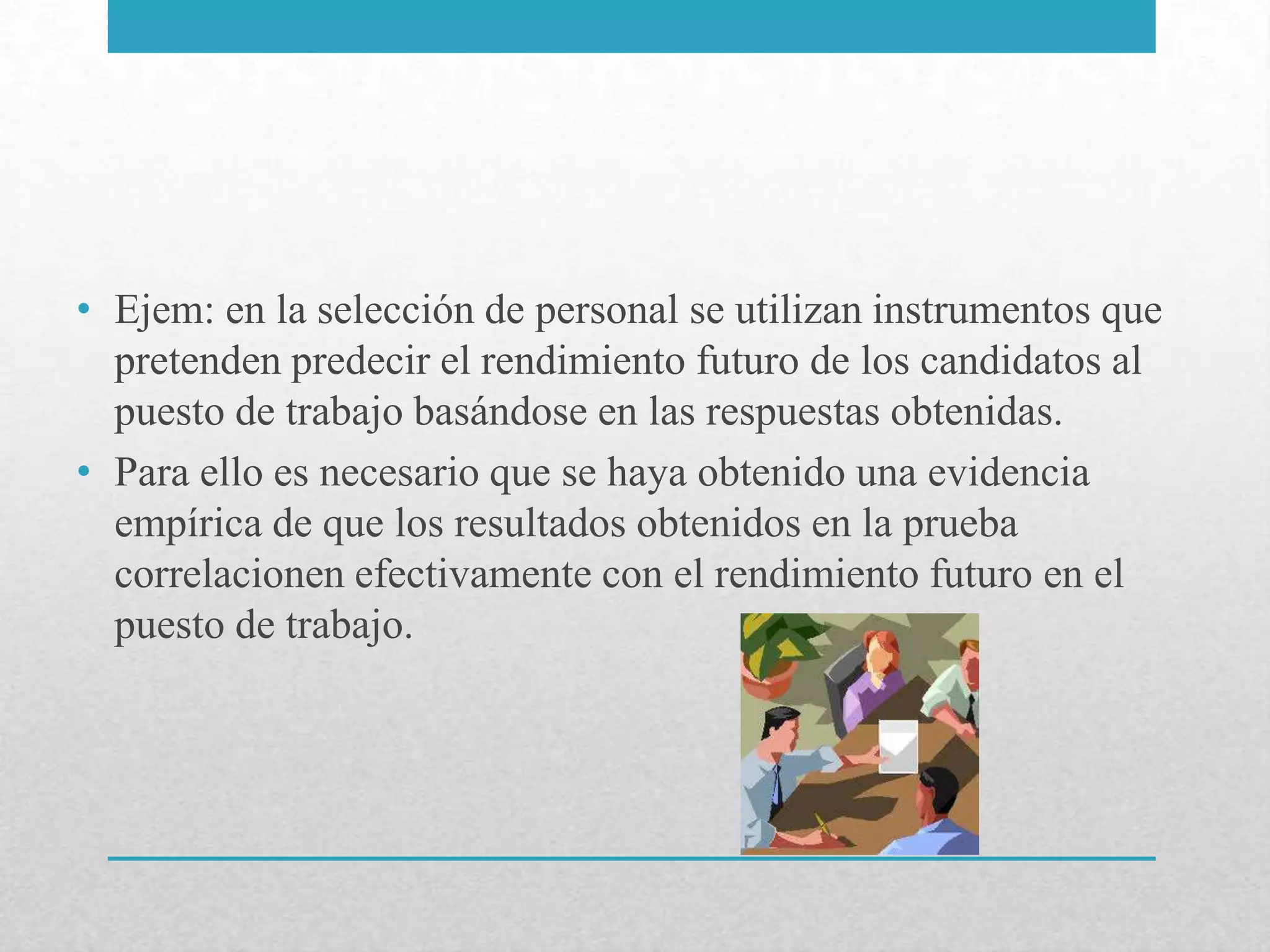 • Ejem: en la selección de personal se utilizan instrumentos que
  pretenden predecir el rendimiento futuro de los candidatos al
  puesto de trabajo basándose en las respuestas obtenidas.
• Para ello es necesario que se haya obtenido una evidencia
  empírica de que los resultados obtenidos en la prueba
  correlacionen efectivamente con el rendimiento futuro en el
  puesto de trabajo.
 