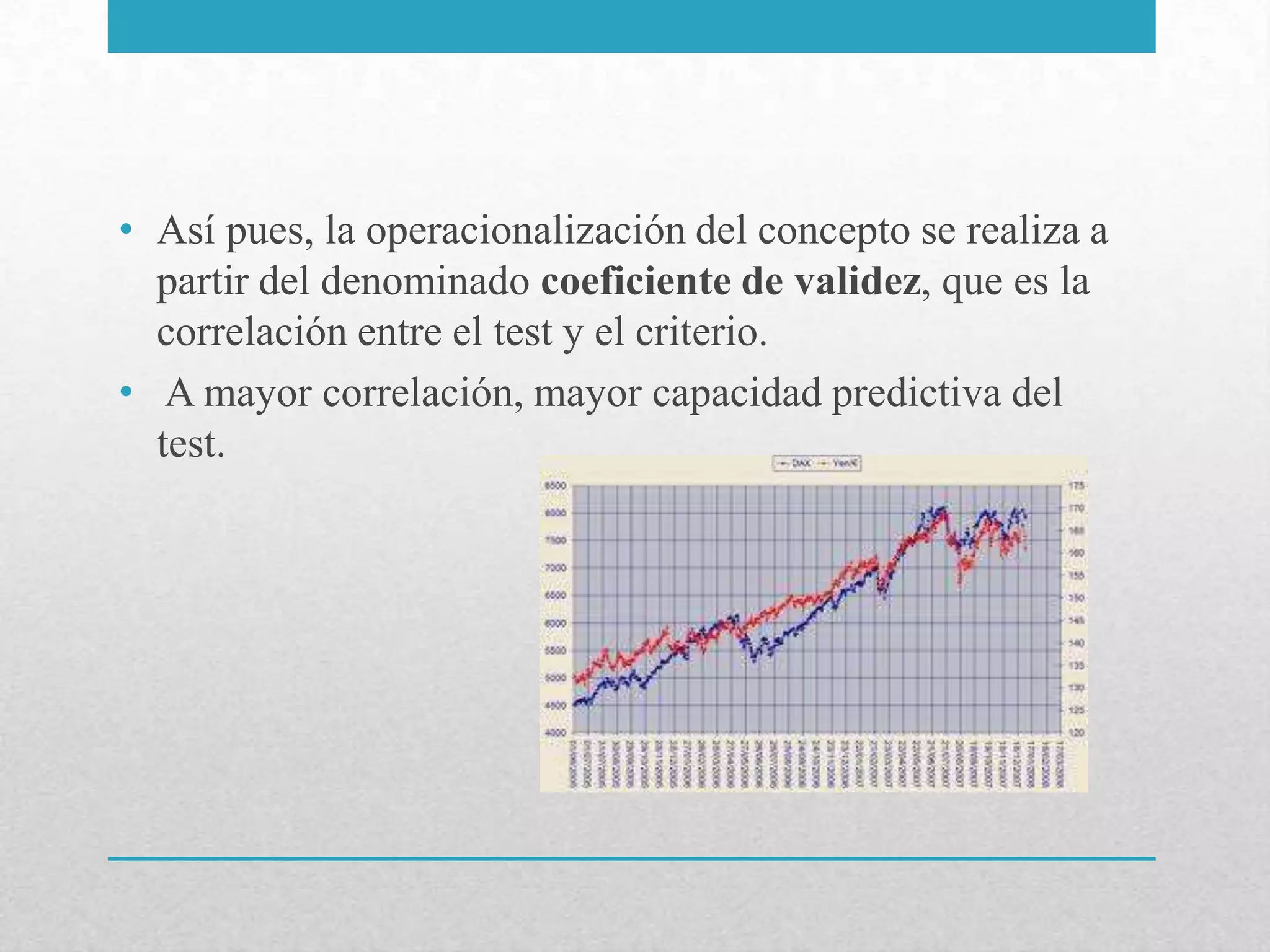 • Así pues, la operacionalización del concepto se realiza a
  partir del denominado coeficiente de validez, que es la
  correlación entre el test y el criterio.
• A mayor correlación, mayor capacidad predictiva del
  test.
 