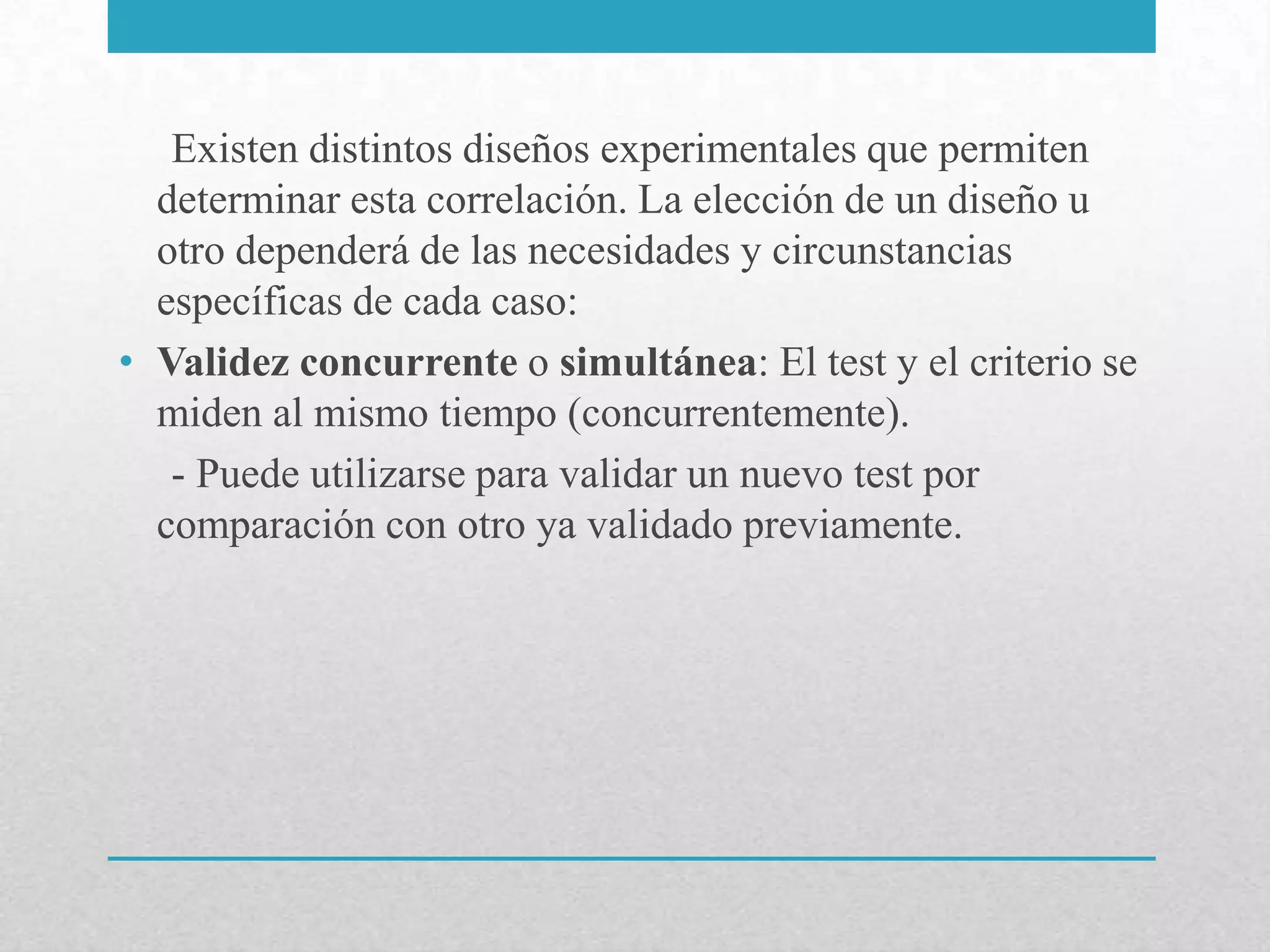 Existen distintos diseños experimentales que permiten
  determinar esta correlación. La elección de un diseño u
  otro dependerá de las necesidades y circunstancias
  específicas de cada caso:
• Validez concurrente o simultánea: El test y el criterio se
  miden al mismo tiempo (concurrentemente).
   - Puede utilizarse para validar un nuevo test por
  comparación con otro ya validado previamente.
 