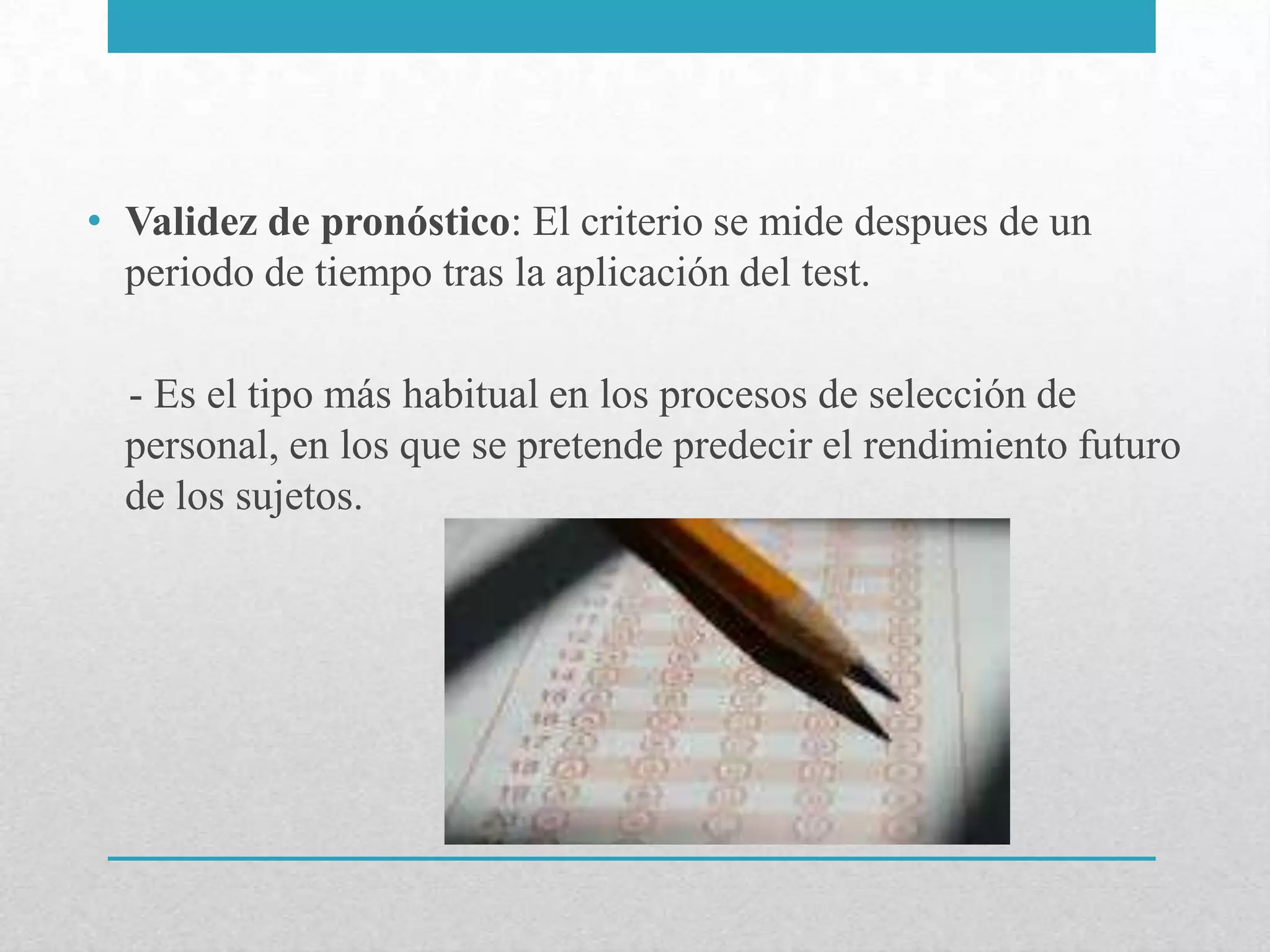 • Validez de pronóstico: El criterio se mide despues de un
  periodo de tiempo tras la aplicación del test.

  - Es el tipo más habitual en los procesos de selección de
  personal, en los que se pretende predecir el rendimiento futuro
  de los sujetos.
 