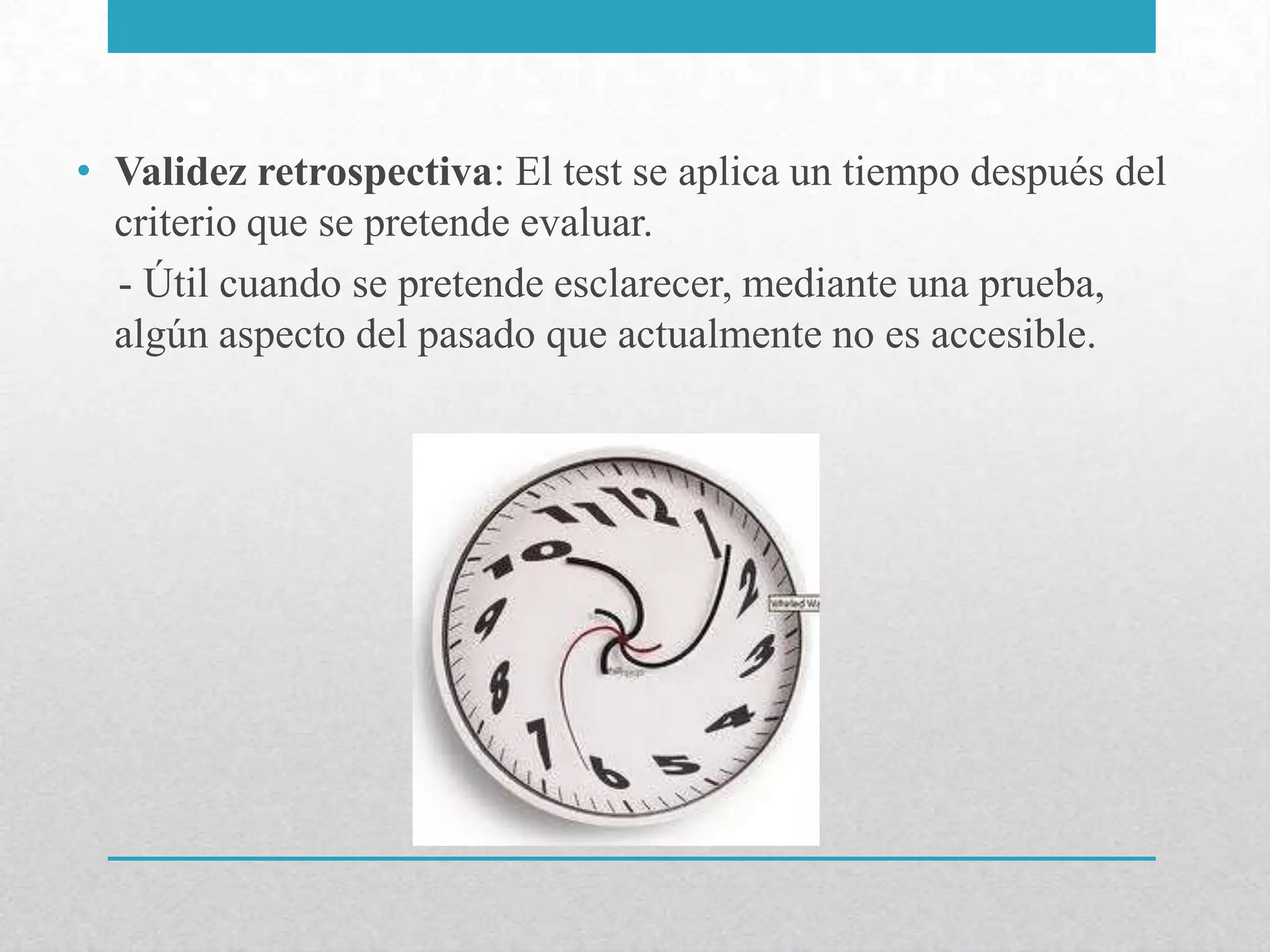 • Validez retrospectiva: El test se aplica un tiempo después del
  criterio que se pretende evaluar.
  - Útil cuando se pretende esclarecer, mediante una prueba,
  algún aspecto del pasado que actualmente no es accesible.
 