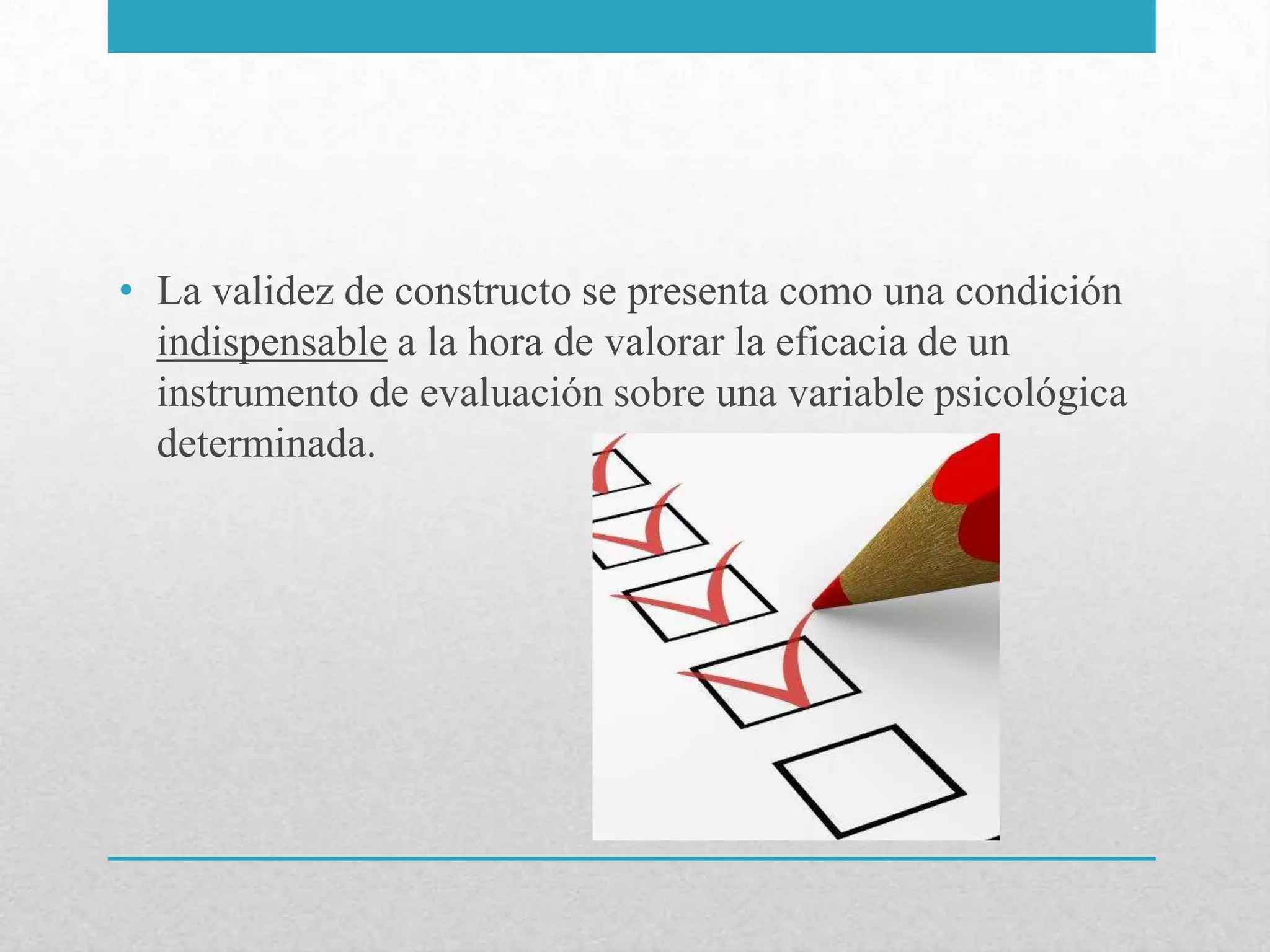 • La validez de constructo se presenta como una condición
  indispensable a la hora de valorar la eficacia de un
  instrumento de evaluación sobre una variable psicológica
  determinada.
 