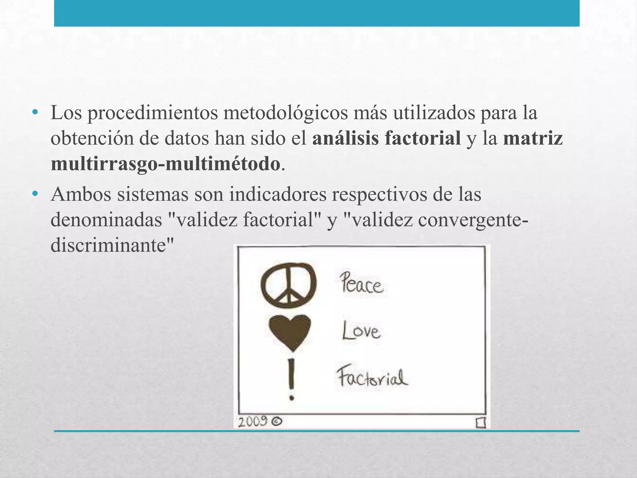 • Los procedimientos metodológicos más utilizados para la
  obtención de datos han sido el análisis factorial y la matriz
  multirrasgo-multimétodo.
• Ambos sistemas son indicadores respectivos de las
  denominadas "validez factorial" y "validez convergente-
  discriminante"
 