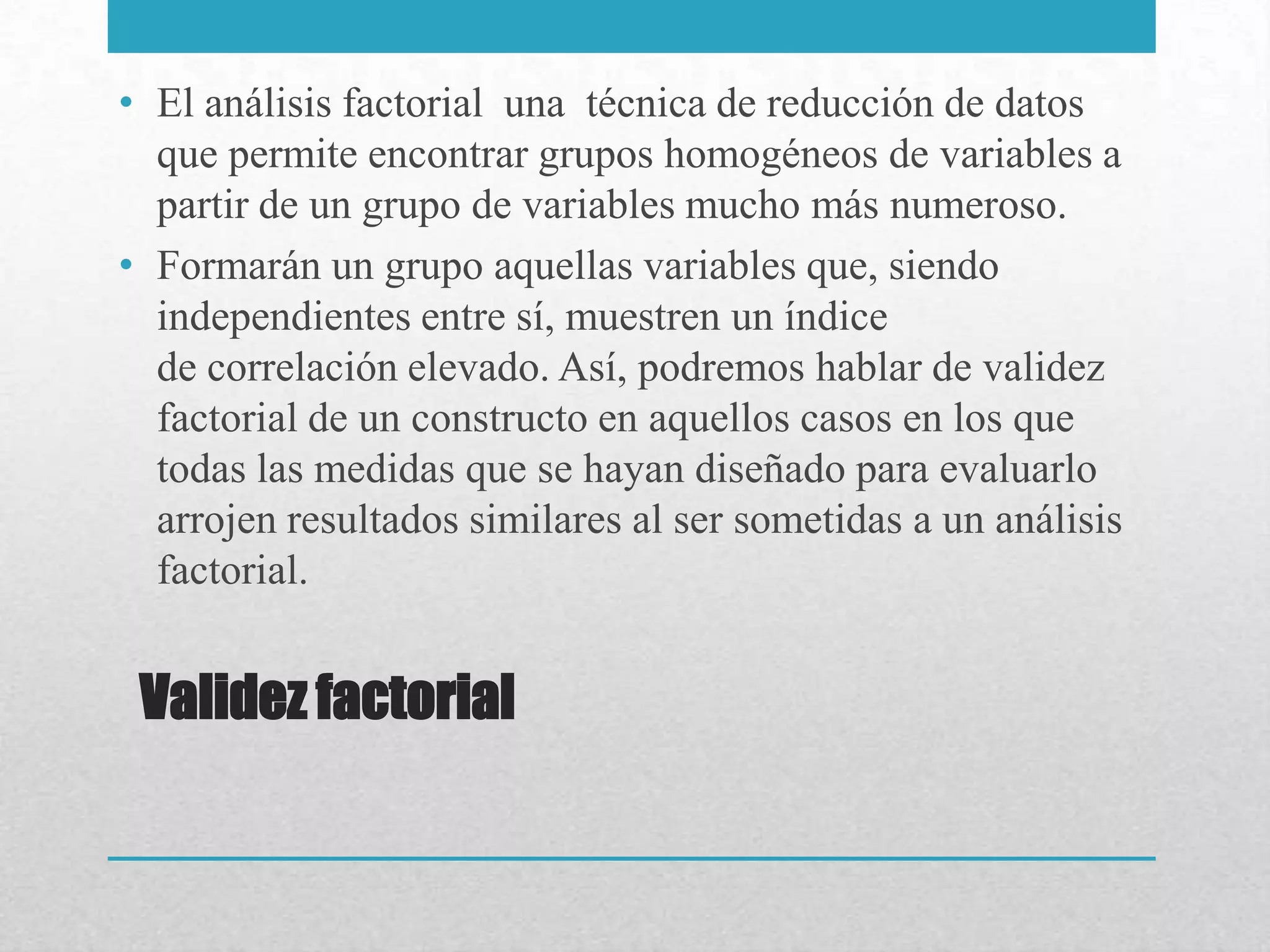 • El análisis factorial una técnica de reducción de datos
  que permite encontrar grupos homogéneos de variables a
  partir de un grupo de variables mucho más numeroso.
• Formarán un grupo aquellas variables que, siendo
  independientes entre sí, muestren un índice
  de correlación elevado. Así, podremos hablar de validez
  factorial de un constructo en aquellos casos en los que
  todas las medidas que se hayan diseñado para evaluarlo
  arrojen resultados similares al ser sometidas a un análisis
  factorial.


 Validez factorial
 