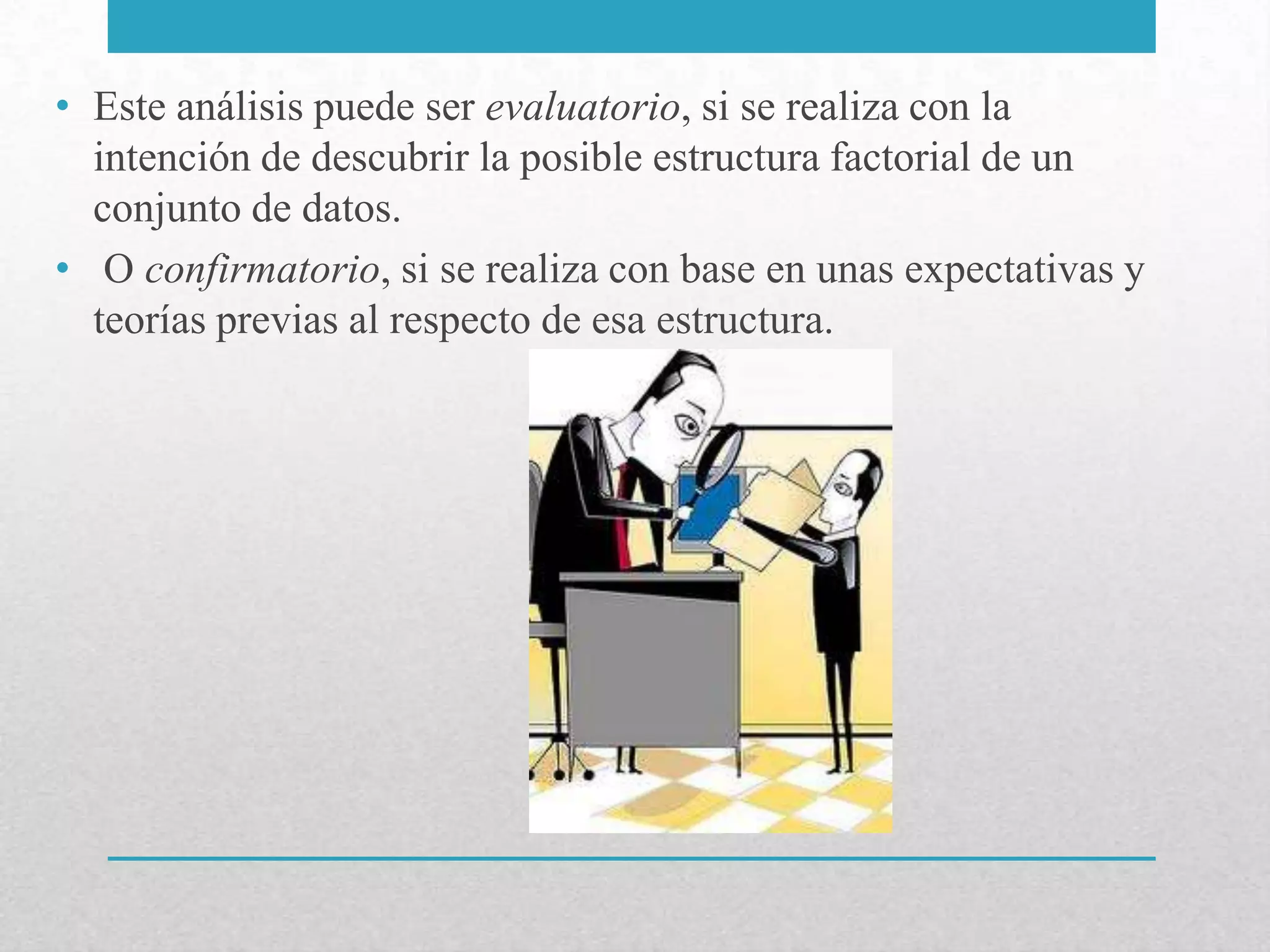 • Este análisis puede ser evaluatorio, si se realiza con la
  intención de descubrir la posible estructura factorial de un
  conjunto de datos.
• O confirmatorio, si se realiza con base en unas expectativas y
  teorías previas al respecto de esa estructura.
 